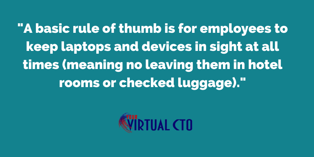 A basic rule of thumb is for employees to keep laptops and devices in sight at all times (meaning no leaving them in hotel rooms or checked luggage).
